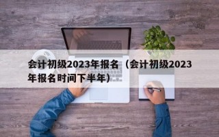 会计初级2023年报名（会计初级2023年报名时间下半年）