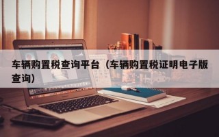 车辆购置税查询平台（车辆购置税证明电子版查询）