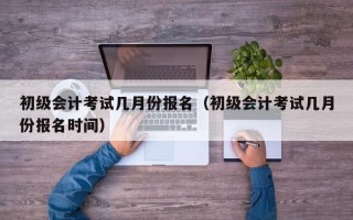 初级会计考试几月份报名（初级会计考试几月份报名时间）