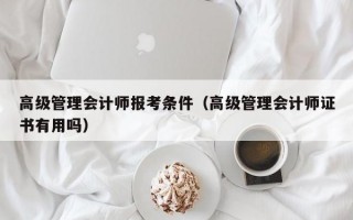 高级管理会计师报考条件（高级管理会计师证书有用吗）