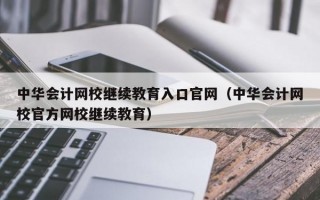 中华会计网校继续教育入口官网（中华会计网校官方网校继续教育）