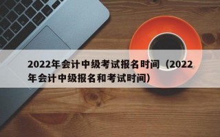 2022年会计中级考试报名时间（2022年会计中级报名和考试时间）