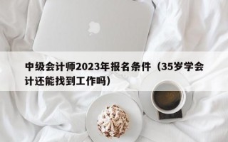 中级会计师2023年报名条件（35岁学会计还能找到工作吗）