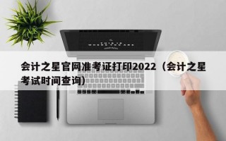 会计之星官网准考证打印2022（会计之星考试时间查询）