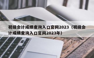 初级会计成绩查询入口官网2023（初级会计成绩查询入口官网2023年）