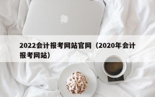 2022会计报考网站官网（2020年会计报考网站）