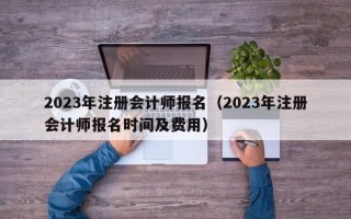 2023年注册会计师报名（2023年注册会计师报名时间及费用）