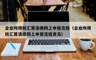 企业所得税汇算清缴网上申报流程（企业所得税汇算清缴网上申报流程青岛）