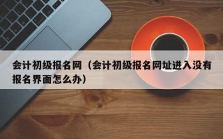 会计初级报名网（会计初级报名网址进入没有报名界面怎么办）