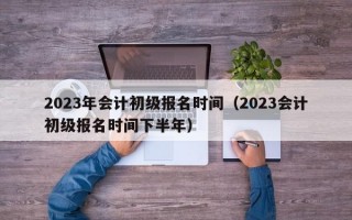 2023年会计初级报名时间（2023会计初级报名时间下半年）