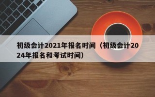 初级会计2021年报名时间（初级会计2024年报名和考试时间）