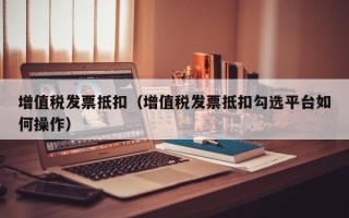 增值税发票抵扣（增值税发票抵扣勾选平台如何操作）