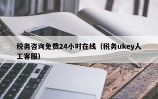 税务咨询免费24小时在线（税务ukey人工客服）