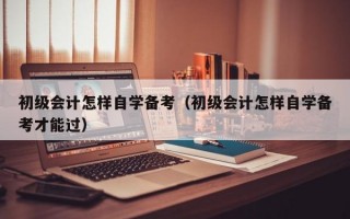 初级会计怎样自学备考（初级会计怎样自学备考才能过）