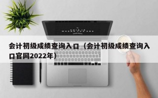 会计初级成绩查询入口（会计初级成绩查询入口官网2022年）