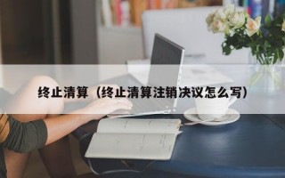 终止清算（终止清算注销决议怎么写）