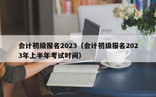 会计初级报名2023（会计初级报名2023年上半年考试时间）