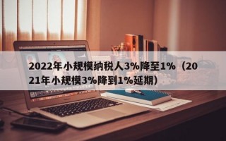 2022年小规模纳税人3%降至1%（2021年小规模3%降到1%延期）