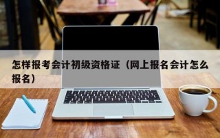 怎样报考会计初级资格证（网上报名会计怎么报名）