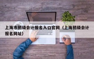 上海市初级会计报名入口官网（上海初级会计报名网址）