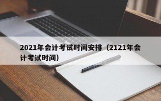 2021年会计考试时间安排（2121年会计考试时间）