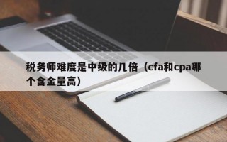 税务师难度是中级的几倍（cfa和cpa哪个含金量高）