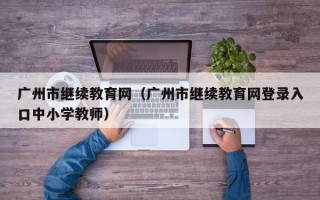 广州市继续教育网（广州市继续教育网登录入口中小学教师）