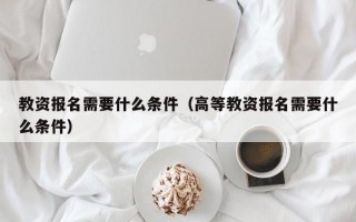 教资报名需要什么条件（高等教资报名需要什么条件）