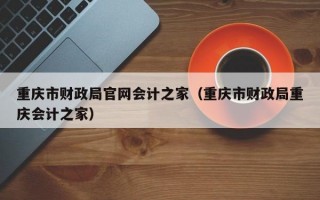 重庆市财政局官网会计之家（重庆市财政局重庆会计之家）