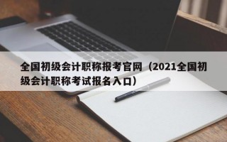 全国初级会计职称报考官网（2021全国初级会计职称考试报名入口）