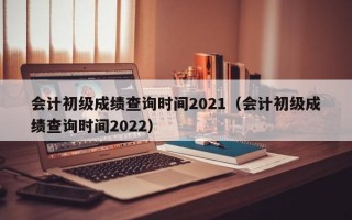 会计初级成绩查询时间2021（会计初级成绩查询时间2022）