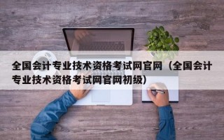 全国会计专业技术资格考试网官网（全国会计专业技术资格考试网官网初级）