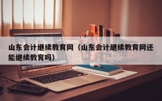 山东会计继续教育网（山东会计继续教育网还能继续教育吗）