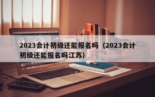 2023会计初级还能报名吗（2023会计初级还能报名吗江苏）