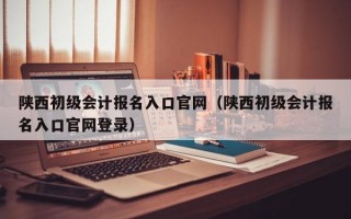 陕西初级会计报名入口官网（陕西初级会计报名入口官网登录）