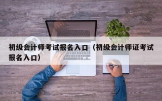 初级会计师考试报名入口（初级会计师证考试报名入口）