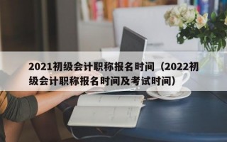 2021初级会计职称报名时间（2022初级会计职称报名时间及考试时间）