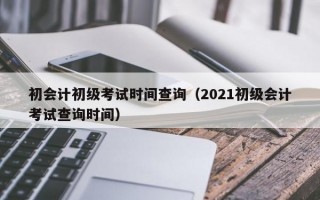 初会计初级考试时间查询（2021初级会计考试查询时间）