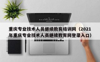 重庆专业技术人员继续教育培训网（2021年重庆专业技术人员继续教育网登录入口）