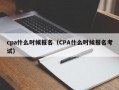 cpa什么时候报名（CPA什么时候报名考试）