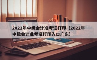 2022年中级会计准考证打印（2022年中级会计准考证打印入口广东）