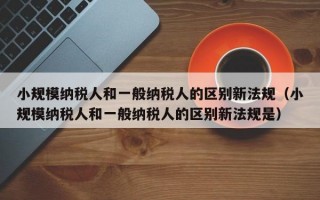 小规模纳税人和一般纳税人的区别新法规（小规模纳税人和一般纳税人的区别新法规是）