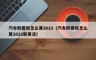 汽车购置税怎么算2022（汽车购置税怎么算2022新算法）