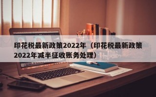 印花税最新政策2022年（印花税最新政策2022年减半征收账务处理）