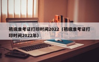 初级准考证打印时间2022（初级准考证打印时间2022年）