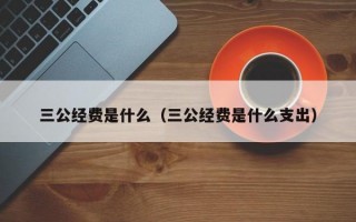 三公经费是什么（三公经费是什么支出）