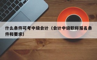 什么条件可考中级会计（会计中级职称报名条件和要求）