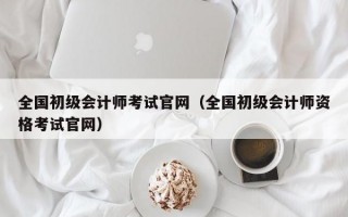 全国初级会计师考试官网（全国初级会计师资格考试官网）