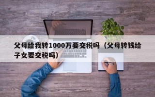 父母给我转1000万要交税吗（父母转钱给子女要交税吗）