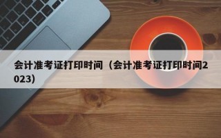 会计准考证打印时间（会计准考证打印时间2023）